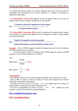 Professeur Mme KEBLI Année Universitaire 2013 /2014 
Ce contrôle permet de constater les carences, ruptures de stock et les écarts entre les 
commandes des distributeurs et les ventes effectives. Il indique en particulier 2 
indicateurs intéressants : 
* La Disponibilité Valeur (DV) qui est la part de marché totale de la classe de 
produit réalisée par les magasins détenteurs de notre produit 
CA (dans la classe) des magasins ou nous sommes 
DV = 
CA général (dans la classe ) 
* La Disponibilité Numérique (DN) qui est la proportion de magasins dans lesquels 
notre produit est référencé par rapport à tous les magasins vendant le même produit 
(ou classe de produit) 
Nombre de magasins ayant notre produit 
DN = 
Nombre de magasins ayant les produits de même classe 
Exemple : S’il y a 70.000 magasins vendant du shampooing et qu’ils font 10 millions 
de chiffre d’affaires avec ce produit. 
Si notre produit CLEAN est référencé dans 60.000 magasins et que ces 60.000 
magasins ont un chiffre d’affaires de 4 millions. 
On a : 
60.000 
DN (clean) = = 85 % 
70.000 
4 
DV (clean) = = 40% 
10 
Commentaire : 
- Plus la D.N est élevée et mieux nous sommes implantés en terme de lieux de vente 
- Plus la DV est élevée et plus les points de vente dans lesquels nous sommes 
référencés ont du poids sur le marché 
- Si la DN est élevée et la DV l’est moins ceci indique que nous sommes en 
majorité dans les petits points de ventes (épiceries etc.) 
- Si la D.V est importante et la DN l’est moins ceci indique que nous 
sommes en train d’investir dans la grande distribution. 
II I -2 La rentabilité des points de vente 
III-2-1 La rentabilité linéaire 
10 
 