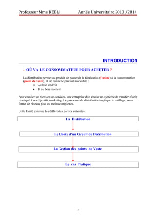 Professeur Mme KEBLI Année Universitaire 2013 /2014 
INTRODUCTION 
- OÚ VA LE CONSOMMATEUR POUR ACHETER ? 
La distribution permet au produit de passer de la fabrication (l’usine) à la consommation 
(point de vente), et de rendre le produit accessible : 
· Au bon endroit 
· Et au bon moment 
Pour écouler ses biens et ses services, une entreprise doit choisir un système de transfert fiable 
et adapté à ses objectifs marketing. Le processus de distribution implique le maillage, sous 
forme de réseaux plus ou moins complexes. 
Cette Unité examine les différentes parties suivantes : 
La Distribution 
Le Choix d’un Circuit de Distribution 
La Gestion des points de Vente 
Le cas Pratique 
2 
 