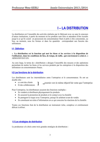 Professeur Mme KEBLI Année Universitaire 2013 /2014 
I – LA DISTRIBUTION 
La distribution est l’ensemble des activités réalisées par le fabricant avec ou sans le concours 
d’autres institutions, à partir du moment où les produits sont finis et attendent d’être écoulés 
jusqu’à ce qu’ils soient en possession du consommateur final et prêts à être consommés, au 
lieu, au moment, sous les formes et dans les quantités correspondant aux besoins des 
utilisateurs. 
I-1 Définition 
« La distribution est la fonction qui met les biens et les services à la disposition de 
l’utilisateur, dans les conditions de lieu, de temps, de taille.. qui conviennent à celui-ci. » 
ARMAND DAYAN. 
Au sens large, le terme de « distribution » désigne l’ensemble des moyens et des opérations 
permettant de mettre les biens et les services produits par les entreprises à la disposition des 
utilisateurs ou consommateurs finaux. 
I-2 Les fonctions de la distribution 
Les distributeurs sont les intermédiaires entre l’entreprise et le consommateur. Ils ont un 
double rôle : 
· ce sont des clients 
· Et des collaborateurs 
} tournés vers le même objectif de vente que l’entreprise 
Pour l’entreprise, les distributeurs assurent des fonctions multiples : 
· Ils vendent et distribuent physiquement les produits 
· Ils assurent la promotion de produits et le contact avec la clientèle 
· Ils partagent le risque avec l’entreprise, puisqu’ils achètent avant de vendre 
· Ils constituent un relais d’information en ce qui concerne les réactions de la clientèle. 
Toutes ces fonctions font de la distribution un instrument riche, complexe et extrêmement 
délicat à utiliser. 
I-3 Les stratégies de distribution 
Le producteur a le choix entre trois grandes stratégies de distribution : 
3 
 