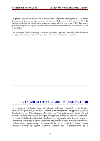 Professeur Mme KEBLI Année Universitaire 2013 /2014 
Un produit passant du niveau sol au niveau mains augmente en moyenne de 34% tandis 
qu’un produit passant du niveau mains au niveau sol diminue en moyenne de 40%. Le 
meilleur rendement est donné par le passage du niveau sol au niveau yeux +78%. Il en ressort 
que le niveau yeux est le plus vendeur, le niveau mains est moyen tandis que le niveau sol est 
le moins bon. 
Les techniques de merchandising consistent également à prévoir l’animation, l’utilisation de 
musique, l’annonce de promotion qui créent une ambiance favorable aux achats. 
II - LE CHOIX D’UN CIRCUIT DE DISTRIBUTION 
La politique de distribution d’une entreprise de production consiste à choisir, à mettre 
en place et à gérer un (ou plusieurs) circuit(s) de distribution. On appelle « circuit de 
distribution « une filière d’agents, dépendants de l’entreprise ou extérieurs à elle, qui 
assurent les transferts successifs du produit depuis le producteur jusqu’au client final. 
Le premier échelon d’un circuit de distribution est toujours la force de vente propre de 
l’entreprise, composée d’agents dépendant directement d’elle : directeur commercial, 
chef des ventes, représentants et vendeurs salariés, etc. A ce premier échelon viennent 
souvent s’ajouter des agents extérieurs (appelés aussi « intermédiaires de la 
7 
 