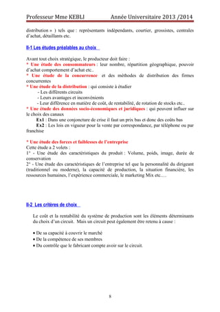 Professeur Mme KEBLI Année Universitaire 2013 /2014 
distribution » ) tels que : représentants indépendants, courtier, grossistes, centrales 
d’achat, détaillants etc. 
II-1 Les études préalables au choix 
Avant tout choix stratégique, le producteur doit faire : 
* Une étude des consommateurs : leur nombre, répartition géographique, pouvoir 
d’achat comportement d’achat etc.. 
* Une étude de la concurrence et des méthodes de distribution des firmes 
concurrentes 
* Une étude de la distribution : qui consiste à étudier 
- Les différents circuits 
- Leurs avantages et inconvénients 
- Leur différence en matière de coût, de rentabilité, de rotation de stocks etc.. 
* Une étude des données socio-économiques et juridiques : qui peuvent influer sur 
le choix des canaux 
Ex1 : Dans une conjoncture de crise il faut un prix bas et donc des coûts bas 
Ex2 : Les lois en vigueur pour la vente par correspondance, par téléphone ou par 
franchise 
* Une étude des forces et faiblesses de l’entreprise 
Cette étude a 2 volets : 
1° - Une étude des caractéristiques du produit : Volume, poids, image, durée de 
conservation 
2° - Une étude des caractéristiques de l’entreprise tel que la personnalité du dirigeant 
(traditionnel ou moderne), la capacité de production, la situation financière, les 
ressources humaines, l’expérience commerciale, le marketing Mix etc.… 
II-2 Les critères de choix 
Le coût et la rentabilité du système de production sont les éléments déterminants 
du choix d’un circuit. Mais un circuit peut également être retenu à cause : 
· De sa capacité à couvrir le marché 
· De la compétence de ses membres 
· Du contrôle que le fabricant compte avoir sur le circuit. 
8 
 