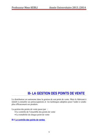 Professeur Mme KEBLI Année Universitaire 2013 /2014 
III- LA GESTION DES POINTS DE VENTE 
Le distributeur est autonome dans la gestion de son point de vente. Mais le fabricant à 
intérêt à connaître ses préoccupations et les techniques adoptées pour l’aider à vendre 
plus efficacement ses produits. 
La gestion des points de vente passe par : 
· Le contrôle de l’ensemble des points de vente 
· La rentabilité de chaque point de vente 
III-1 Le contrôle des points de ventes 
9 
 