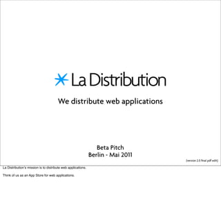 We distribute web applications




                                                                  Beta Pitch
                                                               Berlin - Mai 2011
                                                                                   (version 2.0 ﬁnal pdf edit)

La Distributionʼs mission is to distribute web applications.

Think of us as an App Store for web applications.
 