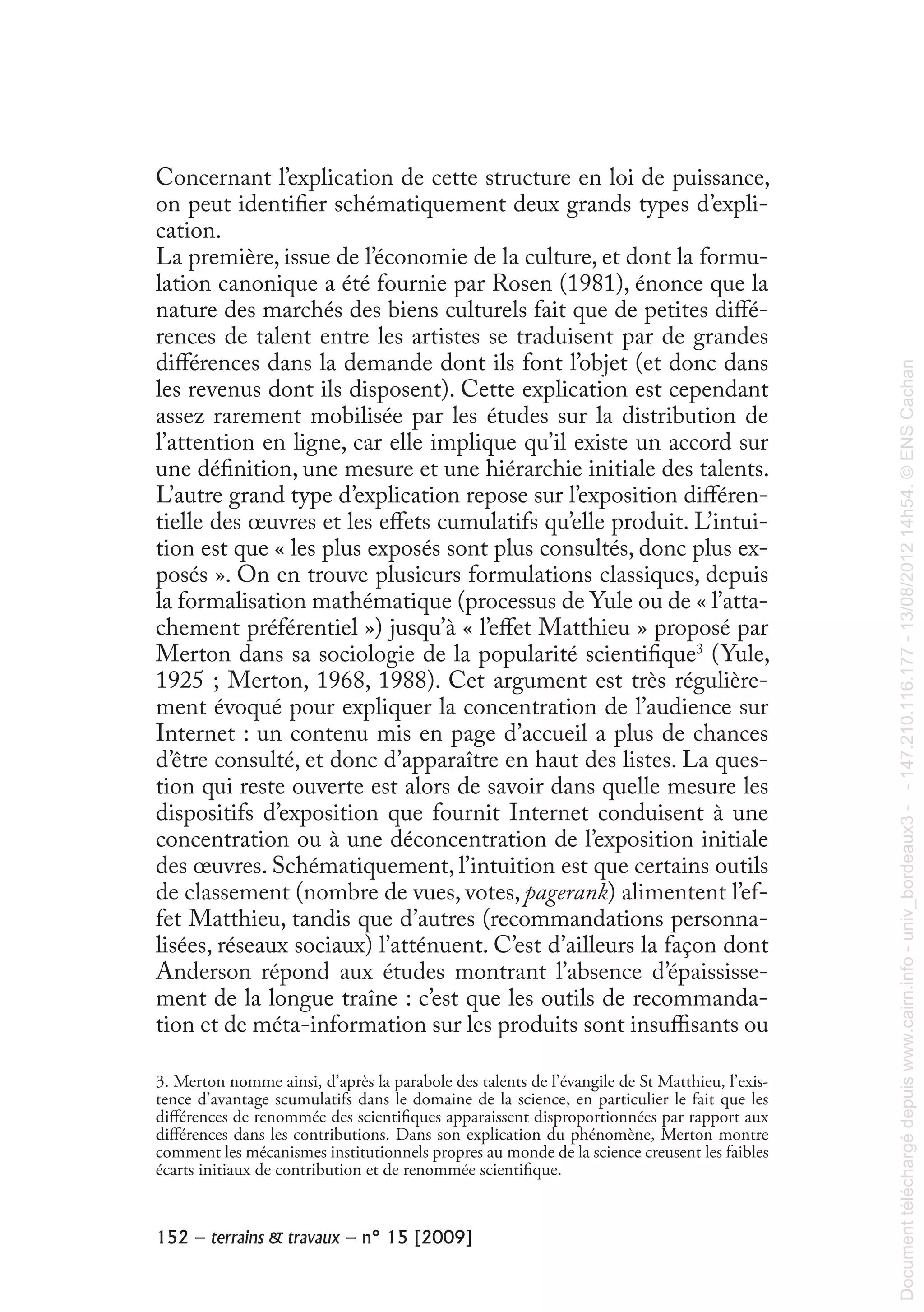 %&(!"!!"##$%&'()(!#$*$+,!"!#$!%&!'())*+
 
Concernant l’explication de cette structure en loi de puissance,
on peut identifier schématiquement deux grands types d’expli-
cation.
La première, issue de l’économie de la culture, et dont la formu-
lation canonique a été fournie par Rosen (1981), énonce que la
nature des marchés des biens culturels fait que de petites diffé-
rences de talent entre les artistes se traduisent par de grandes
différences dans la demande dont ils font l’objet (et donc dans
les revenus dont ils disposent). Cette explication est cependant
assez rarement mobilisée par les études sur la distribution de
l’attention en ligne, car elle implique qu’il existe un accord sur
une définition, une mesure et une hiérarchie initiale des talents.
L’autre grand type d’explication repose sur l’exposition différen-
tielle des œuvres et les effets cumulatifs qu’elle produit. L’intui-
tion est que « les plus exposés sont plus consultés, donc plus ex-
posés ». On en trouve plusieurs formulations classiques, depuis
la formalisation mathématique (processus de Yule ou de « l’atta-
chement préférentiel ») jusqu’à « l’effet Matthieu » proposé par
Merton dans sa sociologie de la popularité scientifique3
(Yule,
1925 ; Merton, 1968, 1988). Cet argument est très régulière-
ment évoqué pour expliquer la concentration de l’audience sur
Internet : un contenu mis en page d’accueil a plus de chances
d’être consulté, et donc d’apparaître en haut des listes. La ques-
tion qui reste ouverte est alors de savoir dans quelle mesure les
dispositifs d’exposition que fournit Internet conduisent à une
concentration ou à une déconcentration de l’exposition initiale
des œuvres. Schématiquement, l’intuition est que certains outils
de classement (nombre de vues, votes, pagerank) alimentent l’ef-
fet Matthieu, tandis que d’autres (recommandations personna-
lisées, réseaux sociaux) l’atténuent. C’est d’ailleurs la façon dont
Anderson répond aux études montrant l’absence d’épaississe-
ment de la longue traîne : c’est que les outils de recommanda-
tion et de méta-information sur les produits sont insuffisants ou
3. Merton nomme ainsi, d’après la parabole des talents de l’évangile de St Matthieu, l’exis-
tence d’avantage scumulatifs dans le domaine de la science, en particulier le fait que les
différences de renommée des scientifiques apparaissent disproportionnées par rapport aux
différences dans les contributions. Dans son explication du phénomène, Merton montre
comment les mécanismes institutionnels propres au monde de la science creusent les faibles
écarts initiaux de contribution et de renommée scientifique.
Documenttéléchargédepuiswww.cairn.info-univ_bordeaux3--147.210.116.177-13/08/201214h54.©ENSCachan
Documenttéléchargédepuiswww.cairn.info-univ_bordeaux3--147.210.116.177-13/08/201214h54.©ENSCachan
 