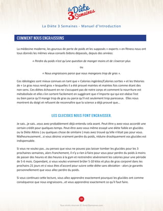 COMMENTNOUSENGRAISSONS
La médecine moderne, les gourous de perte de poids et les supposés « experts » en fitness nous ont
tous donnés les mêmes vieux conseils bidons dépassés, depuis des années:
« Perdre du poids n’est qu’une question de manger moins et de s’exercer plus
ou
« Nous engraissons parce que nous mangeons trop de gras ».
Ces idéologies sont mieux connues en tant que « Calories ingérées/Calories sorties » et les théories
de « Le gras nous rend gros » lesquelles il a été prouvé maintes et maintes fois comme étant des
non-sens. Ces diètes échouent en ne s’occupant pas de notre corps et comment la nourriture est
métabolisée et elles s’en sortent facilement en suggérant que n’importe qui qui est obèse l’est
ou bien parce qu’il mange trop de gras ou parce qu’il est seulement trop paresseux. Elles nous
montrent du doigt et refusent de reconnaître que la science a déjà prouvé que...
les glucides nous font engraisser.
Je sais...je sais...vous avez probablement déjà entendu cela avant. Peut-être y avez-vous accordé une
certain crédit pour quelques temps. Peut-être avez-vous même essayé une diète faible en glucides
ou la Diète Atkins ( ou quelques chose de similaire ) mais avez trouvé qu’elle n’était pas pour vous.
Malheureusement...si vous désirez vraiment perdre du poids, réduire drastiquement vos glucides est
indispensable.
Si vous ne voulez pas...ou pensez que vous ne pouvez pas laisser tomber les glucides pour les 3
prochaines semaines, alors franchement, il n’y a rien à faire pour vous pour perdre du poids à moins
de passer des heures et des heures à la gym et restreindre sévèrement les calories pour une période
de 5-6 mois. Cependant, si vous voulez vraiment brûler 5-10 kilos et plus de gras corporel dans les
prochains 21 jours et si vous êtes d’accord pour suivre cette diète sans déviation - alors je garantis
personnellement que vous allez perdre du poids.
Si vous continuez cette lecture, vous allez apprendre exactement pourquoi les glucides ont comme
conséquence que nous engraissons...et vous apprendrez exactement ce qu’il faut faire.
Tous droits réservés © Diete3Semaines.com
La Diète 3 Semaines - Manuel d’Introduction
30
 