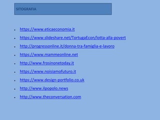 ● https://www.eticaeconomia.it
● https://www.slideshare.net/TortugaEcon/lotta-alla-povert
● http://progressonline.it/donna-tra-famiglia-e-lavoro
● https://www.mammeonline.net
● http://www.frosinonetoday.it
● https://www.noisiamofuturo.it
● https://www.design-portfolio.co.uk
● http://www.ilpopolo.news
● http://www.theconversation.com
SITOGRAFIA
 