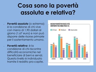 Cosa sono la povertà
assoluta e relativa?
o Povertà assoluta (o estrema):
è la condizione di chi vive
con meno di 1,90 dollari al
giorno (1,67 euro) e non può
disporre delle risorse primarie
per il sostentamento umano.
o Povertà relativa: è la
condizione di chi riscontra
difficoltà economiche nel
beneficiare di beni e servizi.
Questo livello è individuato
tramite il reddito pro-capite.
 