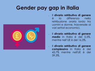 Gender pay gap in Italia
o Il divario retributivo di genere
è la differenza nella
retribuzione oraria lorda tra
uomini e donne, trasversale ai
vari settori economici.
o Il divario retributivo di genere
medio in Italia è del 5,5%,
mentre nell’UE è del 16,3%.
o Il divario retributivo di genere
complessivo in Italia è del
43,7% mentre nell'UE è del
39,3%.
 