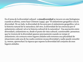En el tema de la diversidad cultural  o etnodiversidad se incurre en este biologismo cuando se afirma, como hace Clément (1999), que "El aislamiento geográfico crea la diversidad. De un lado, la diversidad de los seres por el aislamiento geográfico, tal es la historia natural de la naturaleza; del otro, la diversidad de las creencias por el aislamiento cultural, tal es la historia cultural de la naturaleza". Esa asociación entre diversidad y aislamiento es, desde el punto de vista cultural, cuestionable: pensemos que la vivencia de la diversidad aparece precisamente cuando se rompe el aislamiento; sin contacto entre lugares aislados solo tenemos una pluralidad de situaciones cada una de las cuales contiene escasa diversidad y nadie puede concebir (y, menos, aprovechar) la riqueza que supone la diversidad del conjunto de esos lugares aislados.