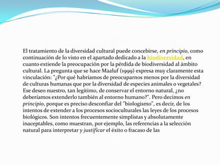 El tratamiento de la diversidad cultural puede concebirse, en principio, como continuación de lo visto en el apartado dedicado a la biodiversidad, en cuanto extiende la preocupación por la pérdida de biodiversidad al ámbito cultural. La pregunta que se hace Maaluf (1999) expresa muy claramente esta vinculación: "¿Por qué habríamos de preocuparnos menos por la diversidad de culturas humanas que por la diversidad de especies animales o vegetales? Ese deseo nuestro, tan legítimo, de conservar el entorno natural, ¿no deberíamos extenderlo también al entorno humano?". Pero decimos en principio, porque es preciso desconfiar del "biologismo", es decir, de los intentos de extender a los procesos socioculturales las leyes de los procesos biológicos. Son intentos frecuentemente simplistas y absolutamente inaceptables, como muestran, por ejemplo, las referencias a la selección natural para interpretar y justificar el éxito o fracaso de las 