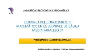 DOMINIO DEL CONOCIMIENTO
MATEMÁTICO EN EL SUBNIVEL DE BÁSICA
MEDIA PARALELO 04
PRESENTACIÓN ELECTRÓNICA (TAREA 3)
UNIVERSIDAD TECNOLÓGICA INDOAMERICA
ELABORADO POR: GABRIELA YESSENIA HIDALGO SAAVEDRA
 