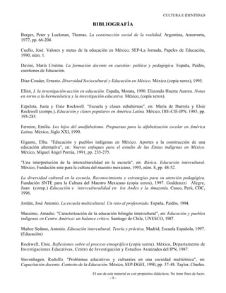 CULTURA E IDENTIDAD

                                       BIBLIOGRAFÍA

Berger, Peter y Luckman, Thomas. La construcción social de la realidad. Argentina, Amorrortu,
1977, pp. 66-204.

Cuello, José. Valores y metas de la educación en México, SEP-La Jornada, Papeles de Educación,
1990, núm. 1.

Davini, María Cristina. La formación docente en cuestión: política y pedagógica. España, Paidós,
cuestiones de Educación.

Díaz-Couder, Ernesto. Diversidad Sociocultural y Educación en México. México (copia xerox), 1995.

Elliot, J. la investigación-acción en educación. España, Morata, 1990. Elizondo Huerta Aurora. Notas
en torno a la hermenéutica y la investigación educativa. México, (copia xerox).

Ezpeleta, Justa y Elsie Rockwell. "Escuela y clases subalternas", en: María de Ibarrola y Elsie
Rockwell (comps.), Educación y clases populares en América Latina. México, DIE-CIE-IPN, 1985, pp.
195-285.

Ferreiro, Emilia. Los hijos del analfabetismo. Propuestas para la alfabetización escolar en América
Latina. México, Siglo XXI, 1990.

Gigante, Elba. "Educación y pueblos indígenas en México. Aportes a la construcción de una
educación alternativa", en: Nuevos enfoques para el estudio de las Etnias indígenas en México.
México, Miguel Ángel Porrúa, 1991, pp. 235-275.

"Una interpretación de la interculturalidad en la escuela", en: Básica, Educación intercultural.
México, Fundación snte para la cultura del maestro mexicano, 1995, núm. 8, pp. 48-52.

La diversidad cultural en la escuela, Reconocimiento y estrategias para su atención pedagógica.
Fundación SNTE para la Cultura del Maestro Mexicano (copia xerox), 1997. Goddenzzi Alegre,
Juan (comp.) Educación e interculturalidad en los Andes y la Amazonía. Cusco, Perú, CBC,
1996.

Jordán, José Antonio. La escuela multicultural. Un reto al profesorado. España, Paidós, 1994.

Massimo, Amadio. "Caracterización de la educación bilingüe intercultural", en: Educación y pueblos
indígenas en Centro América: un balance crítico. Santiago de Chile, UNESCO, 1987.

Muñoz Sedano, Antonio. Educación intercultural. Teoría y práctica. Madrid, Escuela Española, 1997.
(Educación)

Rockwell, Elsie. Reflexiones sobre el proceso etnográfico (copia xerox). México, Departamento de
Investigaciones Educativas, Centro de Investigación y Estudios Avanzados del IPN, 1987.

Stavenhagen, Rodolfo. "Problemas educativos y culturales en una sociedad multiétnica", en:
Capacitación docente. Contexto de la Educación. México, SEP-DGEI, 1990, pp. 37-48. Taylor, Charles.

                                       El uso de este material es con propósitos didácticos. No tiene fines de lucro.
                                                   -9-
 