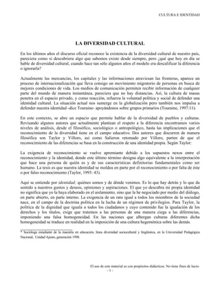 CULTURA E IDENTIDAD

CASTRO, Barrón Laura Guillermina*, (2001). "Diversidad cultural identidad y
educación". En: Jorge B. Martínez Zendejas (comp.) 2001. Diversidad cultural y
educación. Memoria del primer congreso regional. México. UPN pp. 112-151

                                      LA DIVERSIDAD CULTURAL

En los últimos años el discurso oficial reconoce la existencia de la diversidad cultural de nuestro país,
pareciera como si descubriera algo que sabemos existe desde siempre, pero ¿qué que hoy en día se
hable de diversidad cultural, cuando hace tan sólo algunos años el modelo era descalificar la diferencia
o ignorarla?

Actualmente las mercancías, los capitales y las informaciones atraviesan las fronteras, aparece un
proceso de internacionalización que lleva consigo un movimiento migratorio de personas en busca de
mejores condiciones de vida. Los medios de comunicación permiten recibir información de cualquier
parte del mundo de manera instantánea, pareciera que no hay distancias. Así, la cultura de masas
penetra en el espacio privado, y como reacción, refuerza la voluntad política y social de defender una
identidad cultural. La situación actual nos sumerge en la globalización pero también nos impulsa a
defender nuestra identidad -dice Touraine- apoyándonos sobre grupos primarios (Touraine, 1997:11).

En este contexto, se abre un espacio que permite hablar de la diversidad de pueblos y culturas.
Revisando algunos autores que actualmente plantean el respeto a la diferencia encontramos varios
niveles de análisis, desde el filosófico, sociológico o antropológico, hasta las implicaciones que el
reconocimiento de la diversidad tiene en el campo educativo. Dos autores que discurren de manera
filosófica son Taylor y Villoro, así como Salieron retomado por Villoro, parten de que el
reconocimiento de las diferencias se basa en la construcción de una identidad propia. Según Taylor:

La exigencia de reconocimiento se vuelve apremiante debido a los supuestos nexos entre el
reconocimiento y la identidad, donde este último término designa algo equivalente a la interpretación
que hace una persona de quién es y de sus características definitorias fundamentales como ser
humano. La tesis es que nuestra identidad se moldea en parte por el reconocimiento o por falta de éste
o por falso reconocimiento (Taylor, 1993: 43).

Aquí se entiende por identidad; quiénes somos y de dónde venimos. Es lo que hay detrás y lo que da
sentido a nuestros gustos y deseos, opiniones y aspiraciones. El que yo descubra mi propia identidad
no significa que yo la haya elaborado en el aislamiento, sino que la he negociado por medio del diálogo,
en parte abierto, en parte interno. La exigencia de un rato igual a todos los miembros de la sociedad
nace, en el campo de la doctrina política en la lucha de un régimen de privilegios. Para Taylor, la
política de la dignidad que iguala a todos los ciudadanos y cuyo contenido fue la igualación de los
derechos y los títulos, exige que tratemos a las personas de una manera ciega a las diferencias,
imponiendo una falsa homogeneidad. En las naciones que albergan culturas diferentes dicha
homogeneidad se traduce en realidad en la imposición de una cultura hegemónica sobre las demás.

* Socióloga estudiante de la maestría en educación, línea diversidad sociocultural y lingüística, en la Universidad Pedagógica
Nacional, Unidad Ajusto, generación 1998.




                                                 El uso de este material es con propósitos didácticos. No tiene fines de lucro.
                                                             -1-
 