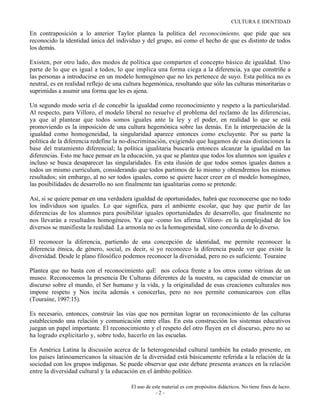 CULTURA E IDENTIDAD

En contraposición a lo anterior Taylor plantea la política del reconocimiento, que pide que sea
reconocido la identidad única del individuo y del grupo, así como el hecho de que es distinto de todos
los demás.

Existen, por otro lado, dos modos de política que comparten el concepto básico de igualdad. Uno
parte de lo que es igual a todos, lo que implica una forma ciega a la diferencia, ya que constriñe a
las personas a introducirse en un modelo homogéneo que no les pertenece de suyo. Esta política no es
neutral, es en realidad reflejo de una cultura hegemónica, resultando que sólo las culturas minoritarias o
suprimidas a asumir una forma que les es ajena.

Un segundo modo sería el de concebir la igualdad como reconocimiento y respeto a la particularidad.
Al respecto, para Villoro, el modelo liberal no resuelve el problema del reclamo de las diferencias,
ya que al plantear que todos somos iguales ante la ley y el poder, en realidad lo que se está
promoviendo es la imposición de una cultura hegemónica sobre las demás. En la interpretación de la
igualdad como homogeneidad, la singularidad aparece entonces como excluyente. Por su parte la
política de la diferencia redefine la no-discriminación, exigiendo que hagamos de esas distinciones la
base del tratamiento diferencial; la política igualitaria buscaría entonces alcanzar la igualdad en las
diferencias. Esto me hace pensar en la educación, ya que se plantea que todos los alumnos son iguales e
incluso se busca desaparecer las singularidades. En esta ilusión de que todos somos iguales damos a
todos un mismo currículum, considerando que todos partimos de lo mismo y obtendremos los mismos
resultados; sin embargo, al no ser todos iguales, como se quiere hacer creer en el modelo homogéneo,
las posibilidades de desarrollo no son finalmente tan igualitarias como se pretende.

Así, si se quiere pensar en una verdadera igualdad de oportunidades, habrá que reconocerse que no todo
los individuos son iguales. Lo que significa, para el ambiente escolar, que hay que partir de las
diferencias de los alumnos para posibilitar iguales oportunidades de desarrollo, que finalmente no
nos llevarán a resultados homogéneos. Ya que -como los afirma Villoro- en la complejidad de los
diversos se manifiesta la realidad. La armonía no es la homogeneidad, sino concordia de lo diverso.

El reconocer la diferencia, partiendo de una concepción de identidad, me permite reconocer la
diferencia étnica, de género, social, es decir, si yo reconozco la diferencia puede ver que existe la
diversidad. Desde le plano filosófico podemos reconocer la diversidad, pero no es suficiente. Touraine

Plantea que no basta con el reconocimiento quE nos coloca frente a los otros como vitrinas de un
museo. Reconocemos la presencia De Culturas diferentes de la nuestra, su capacidad de enunciar un
discurso sobre el mundo, el Ser humano y la vida, y la originalidad de esas creaciones culturales nos
impone respeto y Nos incita además s conocerlas, pero no nos permite comunicarnos con ellas
(Touraine, 1997:15).

Es necesario, entonces, construir las vías que nos permitan lograr un reconocimiento de las culturas
estableciendo una relación y comunicación entre ellas. En esta construcción los sistemas educativos
juegan un papel importante. El reconocimiento y el respeto del otro fluyen en el discurso, pero no se
ha logrado explicitarlo y, sobre todo, hacerlo en las escuelas.

En América Latina la discusión acerca de la heterogeneidad cultural también ha estado presente, en
los países latinoamericanos la situación de la diversidad está básicamente referida a la relación de la
sociedad con los grupos indígenas. Se puede observar que este debate presenta avances en la relación
entre la diversidad cultural y la educación en el ámbito político.

                                         El uso de este material es con propósitos didácticos. No tiene fines de lucro.
                                                     -2-
 