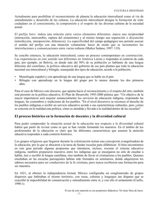 CULTURA E IDENTIDAD

Actualmente para posibilitar el reconocimiento de planeta la educación intercultural como al vía de
entendimiento y desarrollo de las culturas. La educación intercultural designa la formación de todo
ciudadano en el conocimiento, la comprensión y el respeto de las diversas culturas de la sociedad
actual.

El prefijo Inter. indica una relación entre varios elementos diferentes: marca una reciprocidad
(interacción, intercambio, ruptura del aislamiento) y al mismo tiempo una separación o disyunción
(interdicción, interposición, diferencia). La especificidad del campo pedagógico nos permite asociar
el sentido del prefijo con una intención voluntarista: hacer de modo que se incrementes las
interrelaciones y comunicaciones entre varias culturas (Muñoz Sedano, 1997: 119).

Se concibe entonces, la educación intercultural, como un proceso contemporáneo en construcción.
Las experiencias en este sentido son diferentes en América Latina y responden al contexto de cada
país, por ejemplo, en Bolivia, en donde más del 50% de su población es hablante de una lengua
diferente del castellano, la política educativa del gobierno de ese país plantea que toda la educación
nacional sea intercultural y bilingüe, manejando dos tipos de educación, acorde a la población:

•   Monolingüe español y con aprendizaje de una lengua que se hable en el país
•   Bilingüe con aprendizaje en la lengua del grupo por lo menos durante los dos primeros
    años.

Para el caso de México este discurso, que apunta hacia el reconocimiento y el respeto del otro, también
está presente en la política educativa. El Plan de Desarrollo 1995-2000 plantea que: "Un objetivo de la
mayor importancia será mejorar sustancialmente los servicios de educación indígena, respetando las
lenguas, las costumbres y tradiciones de los pueblos. "En el nivel discursivo se reconoce el derecho de
los pueblos indígenas a recibir un servicio educativo acorde a sus características culturales, pero ¿cómo
se concreta en la realidad esta política, cómo es atendida y llevada a la realidad dentro de las escuelas?

El proceso histórico en la formación de docentes y la diversidad cultural
Para poder comprender la situación actual de la educación nos respecto a la diversidad cultural
habría que partir de revisar como es que se han venido formando los maestros. En el ámbito de los
profesionales de la educación es claro que las diferentes características que asumen la atención
educativa responden a cada contexto histórico.

Los grupos religiosos que llegaron durante la colonización tenían una concepción evangelizadora de
la educación, por lo que se abocaron a la tarea de fundar escuelas para alfabetizar. Si bien encontramos
en este gran periodo algunas propuestas que intentaron, incluso, rescatar el sistema educativo
indígena, también prepararon maestros entre los indígenas que se encargaron no sólo de enseñar a
hablar, leer y escribir la lengua castellana, sino también de llevar el cristianismo a los pueblos. Quienes
enseñaban en las escuelas parroquiales habían sido formados en seminarios, donde adquirieron los
saberes necesarios para ser conductores de la fe cristiana, pero nunca recibieron una formación para
ser maestros.

En 1821, al obtener la independencia formal, México configuraba un conglomerado de grupos
dispersos que habitaban el mismo territorio, con razas, culturas y lenguajes tan dispares que se
exacerbó la imposibilidad de comunicación y entendimiento entre sí, y con ello el aislamiento (Cuello,
1990:1).

                                         El uso de este material es con propósitos didácticos. No tiene fines de lucro.
                                                     -3-
 