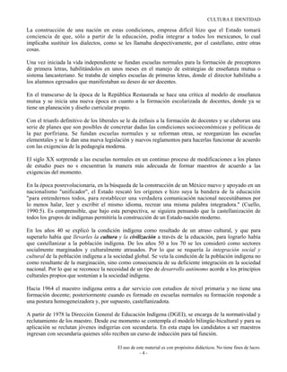 CULTURA E IDENTIDAD

La construcción de una nación en estas condiciones, empresa difícil hizo que el Estado tomará
conciencia de que, sólo a partir de la educación, podía integrar a todos los mexicanos, lo cual
implicaba sustituir los dialectos, como se les llamaba despectivamente, por el castellano, entre otras
cosas.

Una vez iniciada la vida independiente se fundan escuelas normales para la formación de preceptores
de primera letras, habilitándolos en unos meses en el manejo de estrategias de enseñanza mutua o
sistema lancasteriano. Se trataba de simples escuelas de primeras letras, donde el director habilitaba a
los alumnos egresados que manifestaban su deseo de ser docentes.

En el transcurso de la época de la República Restaurada se hace una crítica al modelo de enseñanza
mutua y se inicia una nueva época en cuanto a la formación escolarizada de docentes, donde ya se
tiene un planeación y diseño curricular propio.

Con el triunfo definitivo de los liberales se le da énfasis a la formación de docentes y se elaboran una
serie de planes que son posibles de concretar dadas las condiciones socioeconómicas y políticas de
la paz porfiriana. Se fundan escuelas normales y se reforman otras, se reorganizan las escuelas
elementales y se le dan una nueva legislación y nuevos reglamentos para hacerlas funcionar de acuerdo
con las exigencias de la pedagogía moderna.

El siglo XX sorprende a las escuelas normales en un continuo proceso de modificaciones a los planes
de estudio pues no s encuentran la manera más adecuada de formar maestros de acuerdo a las
exigencias del momento.

En la época posrevolucionaria, en la búsqueda de la construcción de un México nuevo y apoyado en un
nacionalismo "unificador", el Estado rescató los orígenes e hizo suya la bandera de la educación
"para entendernos todos, para restablecer una verdadera comunicación nacional necesitábamos por
lo menos halar, leer y escribir el mismo idioma, recrear una misma palabra integradora." (Cuello,
1990:5). Es comprensible, que bajo esta perspectiva, se siguiera pensando que la castellanización de
todos los grupos de indígenas permitiría la construcción de un Estado-nación moderno.

En los años 40 se explicó la condición indígena como resultado de un atraso cultural, y que para
superarlo había que llevarles la cultura y la civilización a través de la educación, para lograrlo había
que castellanizar a la población indígena. De los años 50 a los 70 se les consideró como sectores
socialmente marginados y culturalmente atrasados. Por lo que se requería la integración social y
cultural de la población indígena a la sociedad global. Se veía la condición de la población indígena no
como resultante de la marginación, sino como consecuencia de su deficiente integración en la sociedad
nacional. Por lo que se reconoce la necesidad de un tipo de desarrollo autónomo acorde a los principios
culturales propios que sostenían a la sociedad indígena.

Hacia 1964 el maestro indígena entra a dar servicio con estudios de nivel primaria y no tiene una
formación docente; posteriormente cuando es formado en escuelas normales su formación responde a
una postura homogeneizadora y, por supuesto, castellanizadota.

A partir de 1978 la Dirección General de Educación Indígena (DGEI), se encarga de la normatividad y
reclutamiento de los maestro. Desde ese momento se contempla el modelo bilingüe-bicultural y para su
aplicación se reclutan jóvenes indigerías con secundaria. En esta etapa los candidatos a ser maestros
ingresan con secundaria quienes sólo reciben un curso de inducción para tal función.

                                        El uso de este material es con propósitos didácticos. No tiene fines de lucro.
                                                    -4-
 