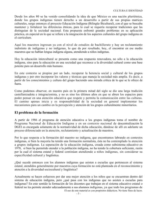 CULTURA E IDENTIDAD

Desde los años 80 se ha venido consolidando la idea de que México es una nación pluriétnica,
donde los grupos indígenas tienen derecho a un desarrollo a partir de sus propias matrices
culturales, surge entonces el proyecto Educación Indígena (Bilingüe Bicultural), con el que se buscaba
mantener y fortalecer las diferencias étnicas, para lo cual se requería recuperar tradiciones que las
distinguían de la sociedad nacional. Esta propuesta enfrentó grandes problemas en su aplicación
práctica, en especial en lo que se refiere a la integración de los aspectos culturales del grupo indígena en
el currículum.

Aquí los maestros ingresan ya con el nivel de estudios de bachillerato y hay un reclutamiento
indistinto de indígenas y no indígenas, lo que da por resultado, hoy, el encontrar en ese medio
maestros que no hablan lengua indígena alguna, atendiendo a niños indígenas.

Hoy la educación intercultural se presenta como una respuesta renovadora, no sólo a la educación
indígena, sino para la educación en una sociedad que reconoce a la diversidad cultural como una base
potente para un desarrollo más humano.

En este contexto se propine por un lado, recuperar la herencia social y cultural de los grupos
indígenas y por otro incorporar los valores y técnicas que maneja la sociedad más amplia. Es decir, a
partir de los conocimientos y cultura del grupo haciendo una mirada crítica de lo que se le ofrece de
fuera.

Como podemos observar, en nuestro país en la primera mitad del siglo se dio una larga tradición
castellanizadota e integracionista, y no es sino los últimos años en que se abren los espacios para
poder pensar en una atención educativa que respete y permita la comunicación entre las culturas.
El camino apenas inicia y es responsabilidad de la sociedad en general implementar los
mecanismos para un cambio en la percepción y atención de los grupos culturalmente minoritarios.

El problema de la formación

A partir de 1986 el programa de atención educativa a los grupos indígenas toma el nombre de
Programa Nacional de Educación Indígena y en un contexto nacional de descentralización la
DGEI es encargada solamente de la normatividad de dicha educación, dándose de allí en adelante un
proceso diferenciado en la atención, reclutamiento y actualización de maestros.

Por lo que respecta a la formación del maestro no indígena, que encontramos labrando en contextos
indígenas, si bien la mayoría ha tenido una formación normalista, ésta no ha contemplado la atención
a grupos indígenas. La separación de la educación indígena, creada como subsistema educativo en
1978, si bien ha permitido atender a la población indígena, no ha tenido la cobertura suficiente, razón
por la cual el sistema estatal y federal continúan atendiendo a niños indígenas, sin considerar su
especificidad cultural y lingüística.

¿Qué sucede entonces con los alumnos indígenas que asisten a escuelas que pertenecen al sistema
estatal, atendidos generalmente por maestros cuya formación no está planteada en el reconocimiento y
atención a la diversidad sociocultural y lingüística?

Actualmente se hacen esfuerzos por dar una mejor atención a los niños que se encuentran dentro del
sistema de educación indígena, pero ¿qué pasa con los indígenas que no asisten a escuelas para
indígenas? En este sentido la formación de los docentes que trabajan en el sistema educativo estatal o
federal no les permite atender adecuadamente a sus alumnos indígenas, ya que todo los programas de
                                          El uso de este material es con propósitos didácticos. No tiene fines de lucro.
                                                      -5-
 