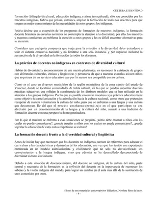 CULTURA E IDENTIDAD

formación (bilingüe-bicultural, educación indígena, y ahora intercultural), sólo son conocidos por los
maestros indígenas, habría que pensar, entonces, ampliar la formación de todos los docentes para que
tengan un mejor conocimiento de las necesidades de estos grupos: los indígenas.

Podría decirse que a excepción de los programas de formación de maestros indígenas, la formación
docente brindada en escuelas normales no contempla la atención a la diversidad, por ello, los maestros
y maestras consideran un problema la atención a estos grupos y les es difícil encontrar alternativas para
su atención.

Considero que cualquier propuesta que surja para la atención a la diversidad debe extenderse a
todo el sistema educativo nacional y no limitarse a una sola instancia, y por supuesto incluirse la
perspectiva de la diversidad en la formación de todos los docentes.

La práctica de docentes no indígenas en contextos de diversidad cultural

Hablar de diversidad y reconocimiento de una nación pluriétnica, es reconocer la existencia de grupos
con diferencias culturales, étnicas y lingüísticas y percatarse de que a nuestras escuelas asisten niños
que requieren de un servicio educativo que por lo menos sea compatible con su cultura.

Como es el caso en diversos municipios de la región montañosa de la zona centro del estado de
Veracruz, donde se localizan comunidades de habla náhuatl, en las que se pueden encontrar diversas
prácticas educativas que reflejan la coexistencia de los distintos modelos que se han utilizado en la
atención a los grupos indígenas. Por lo que es posible encontrar maestros cuya práctica educativa tiene
como objetivo la castellanización y la asimilación hacia la cultura nacional, como otros que pretenden
recuperar de manera voluntarista la cultura del niño, pero que se enfrentan a una lengua y una cultura
que desconocen. De ahí que el proceso enseñanza-aprendizaje en el que participan se vea
afectado por un desconocimiento de la lengua y la cultura del niño, aunado a una tradición de
formación docente con una perspectiva homogeneizadora.

Por lo que el maestro se enfrenta a esas situaciones se pregunta ¿cómo debe enseñar a niños con los
cuales no puede comunicarse?, ¿puede enseñar a niños con los cuales no puede comunicarse?, ¿puede
lograrse la educación de estos niños respetando su cultura?

La formación docente frente a la diversidad cultural y lingüística

Antes de iniciar hay que reconocer que los docentes no indígenas carecen de referentes para adecuar el
currículum a las características y demandas de los educandos, una vez que han tenido una experiencia
enmarcada en un modelo asimilacionista y civilizatorio que no sólo ha desvalorizado los
conocimientos y la lengua indígena, sino que además se ha desarrollado desconociendo la
diversidad cultural circundante.

Debido a esta situación de desconocimiento, del docente no indígena, de la cultura del niño, parte
central y necesaria de la formación es la reflexión del docente en la importancia de reconocer los
saberes y la visión indígena del mundo, para lograr un cambio en el aula más allá de la sustitución de
unos contenidos por otros.




                                        El uso de este material es con propósitos didácticos. No tiene fines de lucro.
                                                    -6-
 