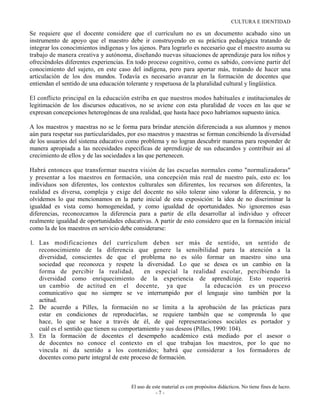 CULTURA E IDENTIDAD

Se requiere que el docente considere que el currículum no es un documento acabado sino un
instrumento de apoyo que el maestro debe ir construyendo en su práctica pedagógica tratando de
integrar los conocimientos indígenas y los ajenos. Para lograrlo es necesario que el maestro asuma su
trabajo de manera creativa y autónoma, diseñando nuevas situaciones de aprendizaje para los niños y
ofreciéndoles diferentes experiencias. En todo proceso cognitivo, como es sabido, conviene partir del
conocimiento del sujeto, en este caso del indígena, pero para aportar más, tratando de hacer una
articulación de los dos mundos. Todavía es necesario avanzar en la formación de docentes que
entiendan el sentido de una educación tolerante y respetuosa de la pluralidad cultural y lingüística.

El conflicto principal en la educación estriba en que nuestros modos habituales e institucionales de
legitimación de los discursos educativos, no se aviene con esta pluralidad de voces en las que se
expresan concepciones heterogéneas de una realidad, que hasta hace poco habríamos supuesto única.

A los maestros y maestras no se le forma para brindar atención diferenciada a sus alumnos y menos
aún para respetar sus particularidades, por eso maestros y maestras se forman concibiendo la diversidad
de los usuarios del sistema educativo como problema y no logran descubrir maneras para responder de
manera apropiada a las necesidades especificas de aprendizaje de sus educandos y contribuir así al
crecimiento de ellos y de las sociedades a las que pertenecen.

Habrá entonces que transformar nuestra visión de las escuelas normales como "normalizadoras"
y presentar a los maestros en formación, una concepción más real de nuestro país, esto es: los
individuos son diferentes, los contextos culturales son diferentes, los recursos son diferentes, la
realidad es diversa, compleja y exige del docente no sólo tolerar sino valorar la diferencia, y no
olvidemos lo que mencionamos en la parte inicial de esta exposición: la idea de no discriminar la
igualdad es vista como homogeneidad, y como igualdad de oportunidades. No ignoremos esas
diferencias, reconozcamos la diferencia para a partir de ella desarrollar al individuo y ofrecer
realmente igualdad de oportunidades educativas. A partir de esto considero que en la formación inicial
como la de los maestros en servicio debe considerarse:

1. Las modificaciones del currículum deben ser más de sentido, un sentido de
   reconocimiento de la diferencia que genere la sensibilidad para la atención a la
   diversidad, conscientes de que el problema no es sólo formar un maestro sino una
   sociedad que reconozca y respete la diversidad. Lo que se desea es un cambio en la
   forma de percibir la realidad,            en especial la realidad escolar, percibiendo la
   diversidad como enriquecimiento de la experiencia de aprendizaje. Esto requerirá
   un cambio de actitud en el docente, ya que                        la educación es un proceso
   comunicativo que no siempre se ve interrumpido por el lenguaje sino también por la
   actitud.
2. De acuerdo a Pilles, la formación no se limita a la aprobación de las prácticas para
   estar en condiciones de reproducirlas, se requiere también que se comprenda lo que
   hace, lo que se hace a través de él, de qué representaciones sociales es portador y
   cuál es el sentido que tienen su comportamiento y sus deseos (Pilles, 1990: 104).
3. En la formación de docentes el desempeño académico está mediado por el asesor o
   de docentes no conoce el contexto en el que trabajan los maestros, por lo que no
   vincula ni da sentido a los contenidos; habrá que considerar a los formadores de
   docentes como parte integral de este proceso de formación.



                                        El uso de este material es con propósitos didácticos. No tiene fines de lucro.
                                                    -7-
 