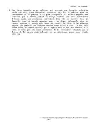 CULTURA E IDENTIDAD

4. Una buena intención no es suficiente, será necesaria una formación pedagógica
   sólida que sirva como herramienta conceptual para leer la práctica, para ser
   cuestionadas en la práctica y no para configurarla. El maestro requiere una
   formación que le permita realizar un trabajo cotidiano con niños culturalmente
   distintos, desde una perspectiva intercultural. Para ello los maestros tanto en
   formación como en servicio necesitan tener a su alcance información sobre las
   culturas presentes en nuestro país, como por ejemplo, los libros de las diferentes
   lenguas, que permitan que cualquier maestro tenga acceso a ellos. Ya que como
   afirma Jordán, no debería olvidarse que el objetivo final de esta fase formativa es el
   sentar las bases para una mayor comprensión de las implicaciones educativas que se
   derivan de las características culturales de un determinado grupo social (Jordán
   1994: 118).




                                  El uso de este material es con propósitos didácticos. No tiene fines de lucro.
                                              -8-
 