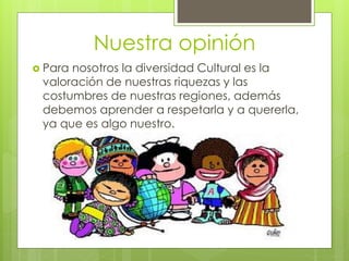 Nuestra opinión
 Para nosotros la diversidad Cultural es la
valoración de nuestras riquezas y las
costumbres de nuestras regiones, además
debemos aprender a respetarla y a quererla,
ya que es algo nuestro.
 