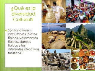 ¿Qué es la
diversidad
Cultural?
 Son las diversas
costumbres, platos
típicos, vestimentas
típicas, danzas
típicas y los
diferentes atractivos
turísticos.
 