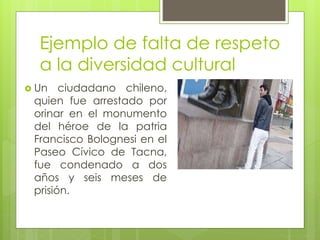 Ejemplo de falta de respeto
a la diversidad cultural
 Un ciudadano chileno,
quien fue arrestado por
orinar en el monumento
del héroe de la patria
Francisco Bolognesi en el
Paseo Cívico de Tacna,
fue condenado a dos
años y seis meses de
prisión.
 