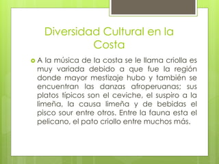Diversidad Cultural en la
Costa
 A la música de la costa se le llama criolla es
muy variada debido a que fue la región
donde mayor mestizaje hubo y también se
encuentran las danzas afroperuanas; sus
platos típicos son el ceviche, el suspiro a la
limeña, la causa limeña y de bebidas el
pisco sour entre otros. Entre la fauna esta el
pelicano, el pato criollo entre muchos más.
 