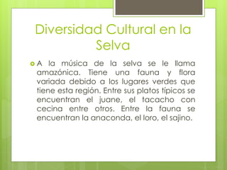 Diversidad Cultural en la
Selva
 A la música de la selva se le llama
amazónica. Tiene una fauna y flora
variada debido a los lugares verdes que
tiene esta región. Entre sus platos típicos se
encuentran el juane, el tacacho con
cecina entre otros. Entre la fauna se
encuentran la anaconda, el loro, el sajino.
 