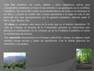 -Los ríos cántabros son cortos, rápidos y poco caudalosos; salvan unas
considerables pendientes al estar el mar próximo a su nacimiento en la cordillera
Cantábrica. Sus recorridos suelen ser perpendiculares a la costa, si exceptuamos el
río Ebro, y poseen un caudal más o menos persistente a lo largo de todo el año
motivado por unas precipitaciones por lo general constantes. Además están el
Deva, Saja- Besaya, Pas..
-El clima es oceánico, mas suave en la costa que en el interior montañoso. El
valle de Liébana, al suroeste de la Comunidad, presenta un microclima mas
próximo al mediterráneo. En la vertiente sur de la Cordillera Cantábrica el clima
es mediterráneo de interior.
-La vegetación característica es el bosque caducifolio, aunque en algunas zonas
también crecen encinas y pinos de repoblación. Con la altitud aparecen los
matorrales y los prados.
 