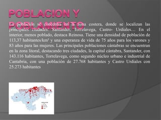 La población se concentra en la zona costera, donde se localizan las
principales ciudades: Santander, Torrelavega, Castro- Urdiales… En el
interior, menos poblado, destaca Reinosa. Tiene una densidad de población de
113,37 habitantes/km² y una esperanza de vida de 75 años para los varones y
83 años para las mujeres. Las principales poblaciones cántabras se encuentran
en la zona litoral, destacando tres ciudades, la capital cántabra, Santander, con
143.116 habitantes, Torrelavega, como segundo núcleo urbano e industrial de
Cantabria, con una población de 27.768 habitantes y Castro Urdiales con
25.273 habitantes
 