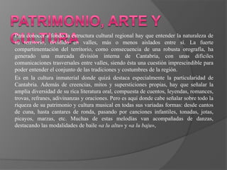 Para conocer a fondo la estructura cultural regional hay que entender la naturaleza de
su territorio, dividido en valles, más o menos aislados entre sí. La fuerte
compartimentación del territorio, como consecuencia de una robusta orografía, ha
generado una marcada división interna de Cantabria, con unas difíciles
comunicaciones trasversales entre valles, siendo ésta una cuestión imprescindible para
poder entender el conjunto de las tradiciones y costumbres de la región.
Es en la cultura inmaterial donde quizá destaca especialmente la particularidad de
Cantabria. Además de creencias, mitos y supersticiones propias, hay que señalar la
amplia diversidad de su rica literatura oral, compuesta de cuentos, leyendas, romances,
trovas, refranes, adivinanzas y oraciones. Pero es aquí donde cabe señalar sobre todo la
riqueza de su patrimonio y cultura musical en todas sus variadas formas: desde cantos
de cuna, hasta cantares de ronda, pasando por canciones infantiles, tonadas, jotas,
picayos, marzas, etc. Muchas de estas melodías van acompañadas de danzas,
destacando las modalidades de baile «a lu altu» y «a lu baju»,
 