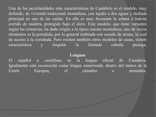 Una de las peculiaridades más características de Cantabria es el modelo, muy
definido, de vivienda tradicional montañesa, con tejado a dos aguas y fachada
principal en una de las caídas. En ella es muy frecuente la solana o balcón
corrido de madera, protegido bajo el alero. Este modelo, que tiene variantes
según las comarcas, ha dado origen a la típica casona montañesa, uno de cuyos
elementos es la portalada, por lo general timbrada con escudo de armas, la cual
da acceso a la corralada. Pero existen también otros modelos de casas, siendo
característica     y     singular      la     llamada      cabaña     pasiega.

                                Lenguas
El español o castellano es la lengua oficial de Cantabria.
Igualmente está reconocida como lengua minorizada, dentro del marco de la
Unión         Europea,       el       cántabro        o        montañés.
 