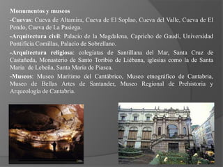 Monumentos y museos
-Cuevas: Cueva de Altamira, Cueva de El Soplao, Cueva del Valle, Cueva de El
Pendo, Cueva de La Pasiega.
-Arquitectura civil: Palacio de la Magdalena, Capricho de Gaudí, Universidad
Pontificia Comillas, Palacio de Sobrellano.
-Arquitectura religiosa: colegiatas de Santillana del Mar, Santa Cruz de
Castañeda, Monasterio de Santo Toribio de Liébana, iglesias como la de Santa
María de Lebeña, Santa María de Piasca.
-Museos: Museo Marítimo del Cantábrico, Museo etnográfico de Cantabria,
Museo de Bellas Artes de Santander, Museo Regional de Prehistoria y
Arqueología de Cantabria.
 