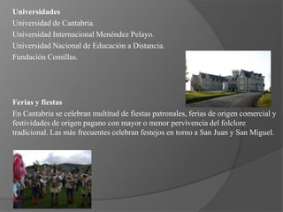 Universidades
Universidad de Cantabria.
Universidad Internacional Menéndez Pelayo.
Universidad Nacional de Educación a Distancia.
Fundación Comillas.




Ferias y fiestas
En Cantabria se celebran multitud de fiestas patronales, ferias de origen comercial y
festividades de origen pagano con mayor o menor pervivencia del folclore
tradicional. Las más frecuentes celebran festejos en torno a San Juan y San Miguel.
 