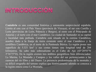 Cantabria es una comunidad histórica y autonomía uniprovincial española.
Limita al este con el País Vasco (provincia de Vizcaya), al sur con Castilla y
León (provincias de León, Palencia y Burgos), al oeste con el Principado de
Asturias y al norte con el mar Cantábrico. La ciudad de Santander es su capital
y localidad más poblada. Cantabria está situada en la cornisa Cantábrica,
nombre dado a la franja de tierra existente entre el mar Cantábrico y la
cordillera Cantábrica, en el norte de la Península Ibérica. La región posee una
superficie de 5.321 km2 y sus costas tienen una longitud total de 284
kilómetros. Su cabo más sobresaliente es el Cabo de Ajo (43°28′93″N
3°36′75″O). En la región existen tres ámbitos geográficos bien diferenciados:
La Marina, La Montaña y Campoo y los valles del sur pertenecientes a las
cuencas del río Ebro y del Duero. La presencia predominante de la montaña y
su difícil orografía del terreno explica que históricamente además se conozca a
la región entera como La Montaña.
 