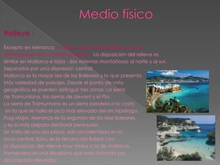 Relieve :
Excepto en Menorca, el relieve de las islas Baleares es una
prolongación de los Sistemas Béticos. La disposición del relieve es
Similar en Mallorca e Ibiza : dos sistemas montañosos al norte y al sur,
Separados por una depresión central.
Mallorca es la mayor isla de las Baleares y la que presenta
Más variedad de paisajes. Desde el punto de vista
geográfico se pueden distinguir tres zonas: La sierra
de Tramuntana, las sierras de Llevant y el Pla.
La sierra de Tramuntana es un sierra paralela a la costa
 en la que se halla el pico más elevado del archipiélago,
Puig Major. Menorca es la segunda de las islas Baleares,
y es la más alejada del litoral peninsular.
Se trata de una isla plana, solo accidentada en la
zona central. Ibiza, es la tercera isla Balear con
la disposición del relieve muy similar a la de Mallorca.
Formentera es una isla plana que esta formada por
dos macizos elevados.
 