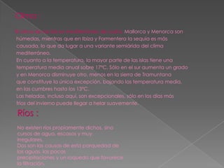 Clima :
El clima de las isla es mediterráneo de costa. Mallorca y Menorca son
húmedas, mientras que en Ibiza y Formentera la sequía es más
causada, lo que da lugar a una variante semiárida del clima
mediterráneo.
En cuanto a la temperatura, la mayor parte de las islas tiene una
temperatura media anual sobre 17ºC. Sólo en el sur aumenta un grado
y en Menorca disminuye otro, menos en la sierra de Tramuntana
que constituye la única excepción, bajando las temperatura media,
en las cumbres hasta los 13ºC.
Las heladas, incluso aquí, son excepcionales, sólo en los días más
fríos del invierno puede llegar a helar suavemente.

Ríos :
No existen ríos propiamente dichos, sino
cursos de agua, escasos y muy
irregulares.
Dos son las causas de esta parquedad de
las aguas, las pocas
precipitaciones y un roquedo que favorece
la filtración.
 