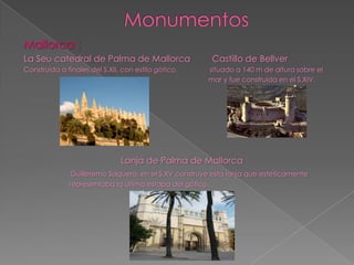 Mallorca :
La Seu catedral de Palma de Mallorca                   Castillo de Bellver
Construida a finales del S.XII, con estilo gótico.    situado a 140 m de altura sobre el
                                                      mar y fue construida en el S.XIV.




                               Lonja de Palma de Mallorca
              Guilleremo Saquera, en el S.XV construye esta lonja que esteticamente
              representaba la última estapa del gótico.
 