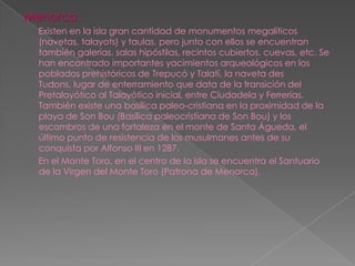 Menorca :
  Existen en la isla gran cantidad de monumentos megalíticos
  (navetas, talayots) y taulas, pero junto con ellos se encuentran
  también galerías, salas hipóstilas, recintos cubiertos, cuevas, etc. Se
  han encontrado importantes yacimientos arqueológicos en los
  poblados prehistóricos de Trepucó y Talatí, la naveta des
  Tudons, lugar de enterramiento que data de la transición del
  Pretalayótico al Talayótico inicial, entre Ciudadela y Ferrerías.
  También existe una basílica paleo-cristiana en la proximidad de la
  playa de Son Bou (Basílica paleocristiana de Son Bou) y los
  escombros de una fortaleza en el monte de Santa Águeda, el
  último punto de resistencia de los musulmanes antes de su
  conquista por Alfonso III en 1287.
  En el Monte Toro, en el centro de la isla se encuentra el Santuario
  de la Virgen del Monte Toro (Patrona de Menorca).
 