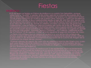 Mallorca :
  El 20 de enero se festeja en Palma de Mallorca a su patrón San Sebastián, aunque
  sobre todo su "revetlla" o velada, el día antes, pero en la mayoría de pueblos de la
  isla, la fiesta más celebrada es Sant Antoni Abad(17 de enero) y la víspera Sant Antoni
  (16 de enero) festejada en multitud de pueblos (Artá, Manacor...) pero por excelencia
  en La Puebla, donde se lleva celebrándola desde el siglo XIII, año tras año, siendo una
  de las fiestas más importantes en toda la isla. Otra de las fiestas multitudinarias en la isla
  es el "Dijous Bo" en Inca, en donde se celebra una feria con todo tipo de productos
  mallorquines, y que es festivo en algunos pueblos del centro de la isla (el "Raiguer"). Y
  memorando la lucha contra los musulmanes existen varios lugares donde hay tradición
  en escenificación de las batallas entre cristianos y los musulmanes, los lugares en donde
  se vive con más pasión - llamada "Moros y Cristianos" - son Pollensa, celebrada el día
  de "la Patrona" (2 de agosto), y Sóller, el lunes siguiente al segundo domingo de mayo.
    La fiesta más antigua que se celebra en Mallorca (y una de las más antiguas de
  Europa, puesto que viene desarrollándose ininterrumpidamente desde el año 1229) es
  la que cada 31 de diciembre conmemora la conquista de la Corona de Aragón de la
  Capital por las tropas del rey Jaume I.
    El primer sábado de agosto de cada año se celebra la Marcha des Güell a Lluc a peu
  que sube desde Palma de Mallorca y otras oblaciones hasta el Monasterio de Lluc
  (Escorca) caminando. En esta marcha los fieles se dirigen a venerar a Nuestra Señora
  de Lluc (Patrona de Mallorca).
   También se celebra la Diada de Mallorca el 12 de septiembre, fiesta recientemente
  instaurada por el Consell de Mallorca en la que se conmemora el Juramente hecho
  por el Rey de Mallorca Jaume II el año 1276 de la "Carta de franqueses i privilegis del
  Regne de Mallorca". También este día, pero de 1229, según la tradición, las tropas
  cristianas mandadas por Jaume I, desembarcaban en Santa Ponça e iniciaban la
  Conquista de Mallorca. De todas formas, es una fiesta institucional con escasa
  repercusión popular.
 