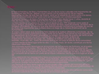 Ibiza :
   El Festival Folclórico de Ibiza y Formentera es uno de los actos culturales más importantes de
   las llamadas Islas Pitusas, debido a que cuenta con la participación de los mejores
   exponentes locales de este tipo de música, tanto en lo referente al canto como a la danza.
   Además los intermedios entre cada acto son matizados con comidas populares.
    El Festival Folclórico de Ibiza y Formentera se lleva a cabo desde hace 11 años, durante el
   mes de mayo. Cabe resaltar que la fecha y la sede suelen cambiar.
    La Feria Medieval se celebra en forma anual desde el año 1999 teniendo como sede el
   casco antiguo, situado en el corazón del municipio de Ibiza, específicamente, al interior de la
   fortaleza amurallada. Se conoce que este festival popular conmemora la entrega de uno de
   los títulos más importantes que recibiera Ibiza a lo largo de su historia (Patrimonio de la
   Humanidad).
    El viajero debe saber que durante la Feria Medieval se realizan diferentes actividades, de tal
   manera que puedan participar la mayor parte de los isleños, incluyendo los más pequeños. En
   los alrededores de la fortaleza amurallada se instalan centenares de puestos de venta al aire
   libre, donde se ofrecen souvenirs y postres típicos. El lugar también se llena de
   malabaristas, lanzadores de fuego, etc. Además se realizan una serie de actos
   teatrales, musicales, etc., todos de entrada libre pues son para el disfrute de la comunidad.
    La Feria Medieval tiene lugar entre los días 11 y 13 de mayo. Sin duda, constituye una fecha
   ideal para visitar Ibiza.
    Esta animada reunión tiene lugar en el municipio de San Antonio de Portmany, en el pueblo
   conocido como San Mateo. Fiestas de la Tierra es el nombre que recibe un conjunto de
   celebraciones consecutivas que tienen lugar durante la primera semana del mes de agosto.
   Se conoce que se conmemora en forma conjunta a Santa María de Les Neus, a Sant Ciriac y
   a la conquista de las tierras por parte de las tropas catalanas, hecho que tuvo lugar en el siglo
   XIII.
    Esta celebración tan representativa tiene una duración aproximada de 8 días, durante los
   cuales se llevan a cabo desfiles, bailes, actos teatrales, musicales, etc. El objetivo es que halla
   algo en lo que personas de todas las edades puedan participar. Incluso los visitantes, que no
   son pocos, pueden tomar parte de las actividades programadas.
    Las Fiestas de la Tierra tienen lugar en las principales calles y plazas del municipio de Ibiza.
   Cabe resaltar que esta es una de las mejores fechas para visitar la Isla pues los restaurantes de
   comida local ofrecen sus mejores platos a precios especiales.
    El festival internacional de la música de ibiza se celebra cada dos años teniendo como sede
   al Centro Cultural de San Carlos, situado en el municipio de ibiza.
 