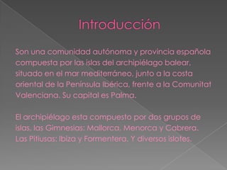 Son una comunidad autónoma y provincia española
compuesta por las islas del archipiélago balear,
situado en el mar mediterráneo, junto a la costa
oriental de la Península Ibérica, frente a la Comunitat
Valenciana. Su capital es Palma.

El archipiélago esta compuesto por dos grupos de
islas, las Gimnesias: Mallorca, Menorca y Cabrera.
Las Pitiusas: Ibiza y Formentera. Y diversos islotes.
 