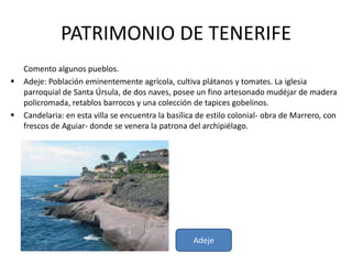 PATRIMONIO DE TENERIFE
    Comento algunos pueblos.
   Adeje: Población eminentemente agrícola, cultiva plátanos y tomates. La iglesia
    parroquial de Santa Úrsula, de dos naves, posee un fino artesonado mudéjar de madera
    policromada, retablos barrocos y una colección de tapices gobelinos.
   Candelaria: en esta villa se encuentra la basílica de estilo colonial- obra de Marrero, con
    frescos de Aguiar- donde se venera la patrona del archipiélago.




                                                     Adeje
 