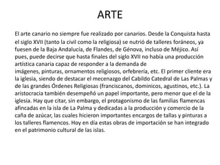 ARTE
El arte canario no siempre fue realizado por canarios. Desde la Conquista hasta
el siglo XVII (tanto la civil como la religiosa) se nutrió de talleres foráneos, ya
fuesen de la Baja Andalucía, de Flandes, de Génova, incluso de Méjico. Así
pues, puede decirse que hasta finales del siglo XVII no había una producción
artística canaria capaz de responder a la demanda de
imágenes, pinturas, ornamentos religiosos, orfebrería, etc. El primer cliente era
la iglesia, siendo de destacar el mecenazgo del Cabildo Catedral de Las Palmas y
de las grandes Órdenes Religiosas (franciscanos, dominicos, agustinos, etc.). La
aristocracia también desempeñó un papel importante, pero menor que el de la
iglesia. Hay que citar, sin embargo, el protagonismo de las familias flamencas
afincadas en la isla de La Palma y dedicadas a la producción y comercio de la
caña de azúcar, las cuales hicieron importantes encargos de tallas y pinturas a
los talleres flamencos. Hoy en día estas obras de importación se han integrado
en el patrimonio cultural de las islas.
 