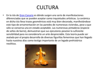 CULTURA
• En la isla de Gran Canaria es dónde surgen una serie de manifestaciones
  diferenciadas que se pueden aceptar como inquietudes artísticas. La cerámica
  en dicha isla lleva trazos geométricos está muy bien decorada, manifestándose
  este tipo de ornamentación en las paredes de numerosas viviendas, pese a que
  sólo se conserva una en estado aceptable. Las numerosas pintaderas (especie
  de sellos de barro), demuestran que sus ejecutores poseían la suficiente
  sensibilidad para no considerarlo un arte despreciable. Esta teoría puede ser
  avalada por el propio desarrollo de diversas figurillas femeninas que han llegado
  hasta nuestros días como testigo importante de un legado prehistórico
  neolítico.
 