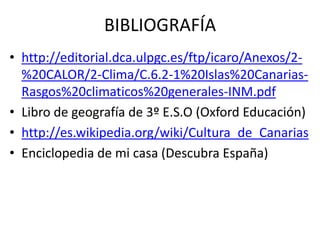 BIBLIOGRAFÍA
• http://editorial.dca.ulpgc.es/ftp/icaro/Anexos/2-
  %20CALOR/2-Clima/C.6.2-1%20Islas%20Canarias-
  Rasgos%20climaticos%20generales-INM.pdf
• Libro de geografía de 3º E.S.O (Oxford Educación)
• http://es.wikipedia.org/wiki/Cultura_de_Canarias
• Enciclopedia de mi casa (Descubra España)
 