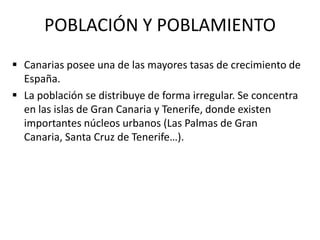POBLACIÓN Y POBLAMIENTO
 Canarias posee una de las mayores tasas de crecimiento de
  España.
 La población se distribuye de forma irregular. Se concentra
  en las islas de Gran Canaria y Tenerife, donde existen
  importantes núcleos urbanos (Las Palmas de Gran
  Canaria, Santa Cruz de Tenerife…).
 