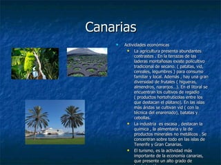 Canarias
       Actividades económicas
             La agricultura presenta abundantes
              contrastes . En la terrazas de las
              laderas montañosas existe policultivo
              tradicional de secano. ( patatas, vid,
              cereales, legumbres ) para consumo
              familiar y local. Además , hay una gran
              diversidad de frutales ( higueras,
              almendros, naranjos…). En el litoral se
              encuentran los cultivos de regadío
              ( productos hortofrutícolas entre los
              que destacan el plátano). En las islas
              más áridas se cultivan vid ( con la
              técnica del enarenado), batatas y
              cebollas.
             La industria es escasa , destacan la
              química , la alimentaria y la de
              productos minerales no metálicos . Se
              concentran sobre todo en las islas de
              Tenerife y Gran Canarias.
             El turismo, es la actividad más
              importante de la economía canarias,
              que presente un alto grado de
 