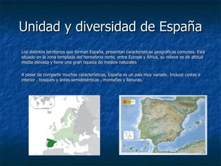 Unidad y diversidad de España
Los distintos territorios que forman España, presentan características geográficas comunes. Está
situado en la zona templada del hemisferio norte, entre Europa y África, su relieve es de altitud
media elevada y tiene una gran riqueza de medios naturales

A pesar de compartir muchas características, España es un país muy variado. Incluye costas e
interior , bosques y áreas semidesérticas , montañas y llanuras.
 